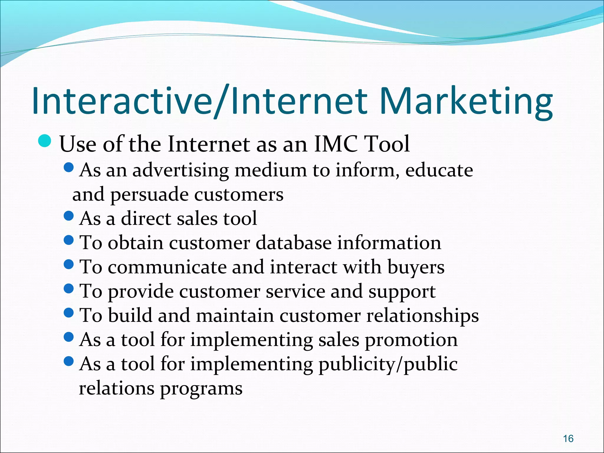 Interactive/Internet Marketing
Use of the Internet as an IMC Tool
As an advertising medium to inform, educate
and persuade customers
As a direct sales tool
To obtain customer database information
To communicate and interact with buyers
To provide customer service and support
To build and maintain customer relationships
As a tool for implementing sales promotion
As a tool for implementing publicity/public
relations programs
16
 