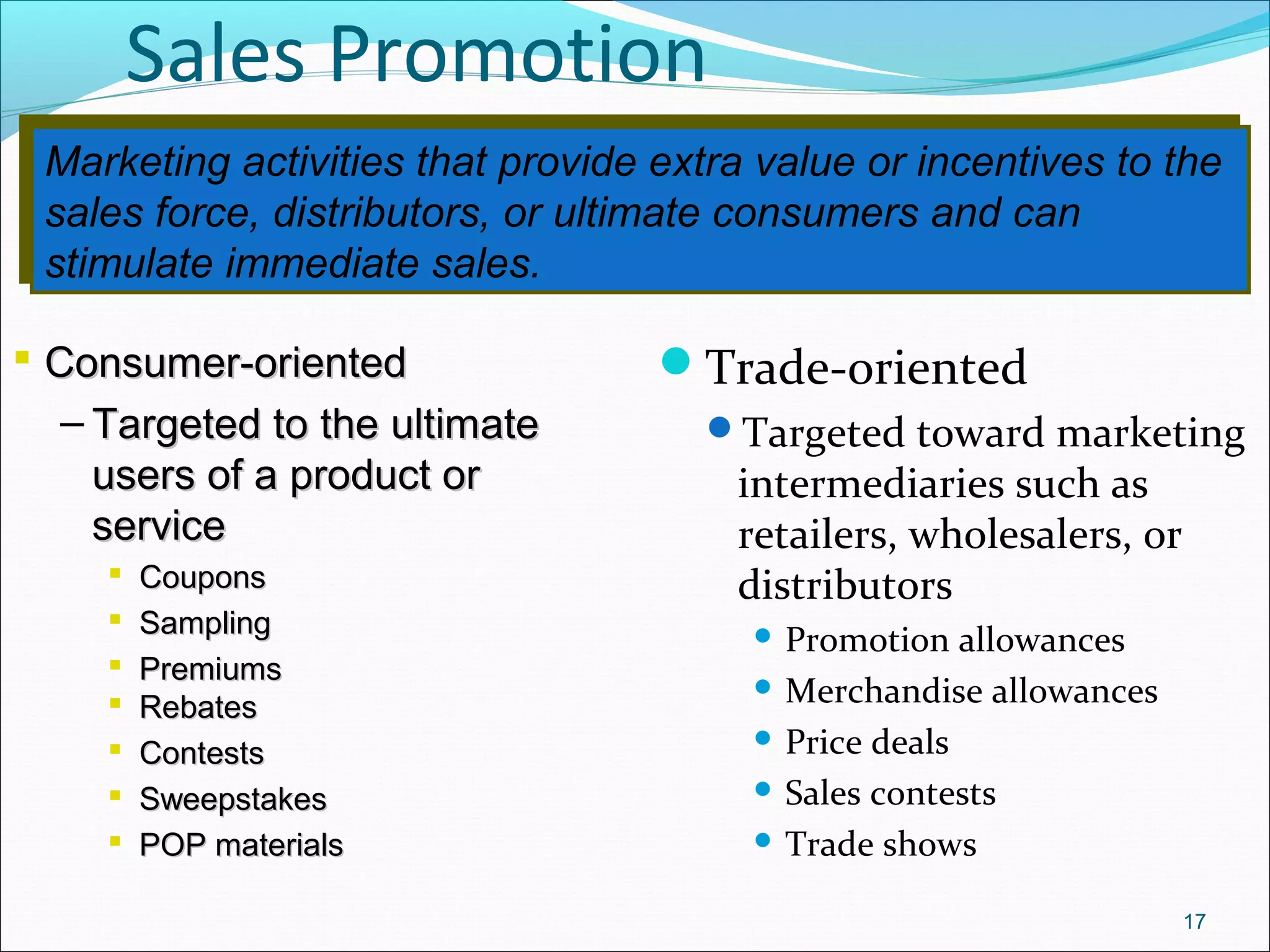 Marketing activities that provide extra value or incentives to the
sales force, distributors, or ultimate consumers and can
stimulate immediate sales.
Marketing activities that provide extra value or incentives to the
sales force, distributors, or ultimate consumers and can
stimulate immediate sales.
Sales Promotion
Trade-oriented
Targeted toward marketing
intermediaries such as
retailers, wholesalers, or
distributors
 Promotion allowances
 Merchandise allowances
 Price deals
 Sales contests
 Trade shows
17
 Consumer-orientedConsumer-oriented
– Targeted to the ultimateTargeted to the ultimate
users of a product orusers of a product or
serviceservice
 CouponsCoupons
 SamplingSampling
 PremiumsPremiums
 RebatesRebates
 ContestsContests
 SweepstakesSweepstakes
 POP materialsPOP materials
 