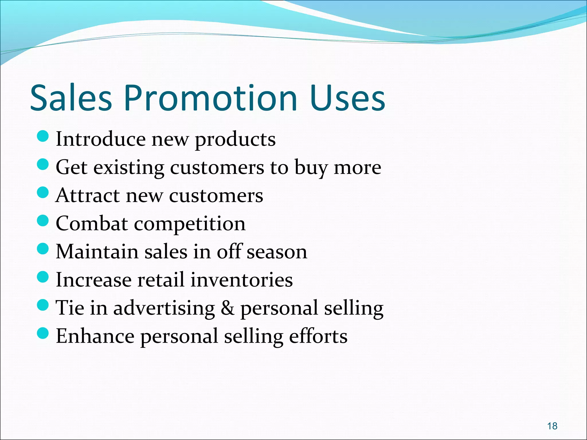 Sales Promotion Uses
Introduce new products
Get existing customers to buy more
Attract new customers
Combat competition
Maintain sales in off season
Increase retail inventories
Tie in advertising & personal selling
Enhance personal selling efforts
18
 