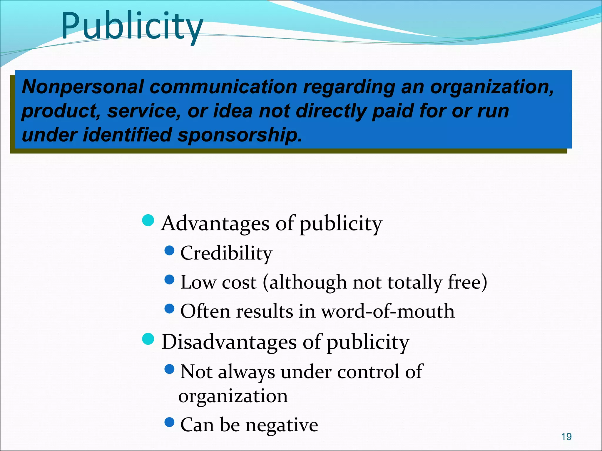 Publicity
Advantages of publicity
Credibility
Low cost (although not totally free)
Often results in word-of-mouth
Disadvantages of publicity
Not always under control of
organization
Can be negative 19
Nonpersonal communication regarding an organization,
product, service, or idea not directly paid for or run
under identified sponsorship.
Nonpersonal communication regarding an organization,
product, service, or idea not directly paid for or run
under identified sponsorship.
 