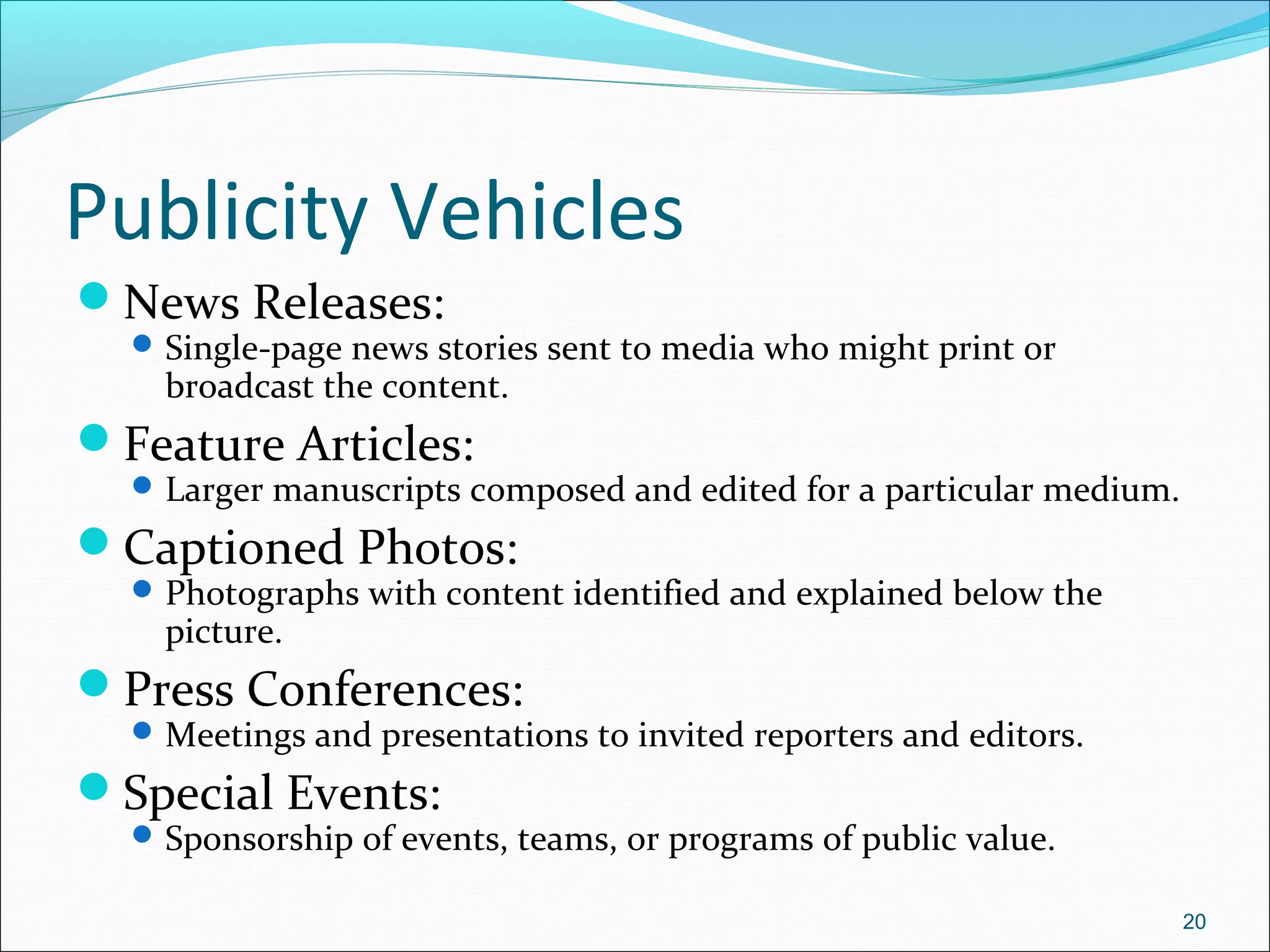Publicity Vehicles
News Releases:
Single-page news stories sent to media who might print or
broadcast the content.
Feature Articles:
Larger manuscripts composed and edited for a particular medium.
Captioned Photos:
Photographs with content identified and explained below the
picture.
Press Conferences:
Meetings and presentations to invited reporters and editors.
Special Events:
Sponsorship of events, teams, or programs of public value.
20
 