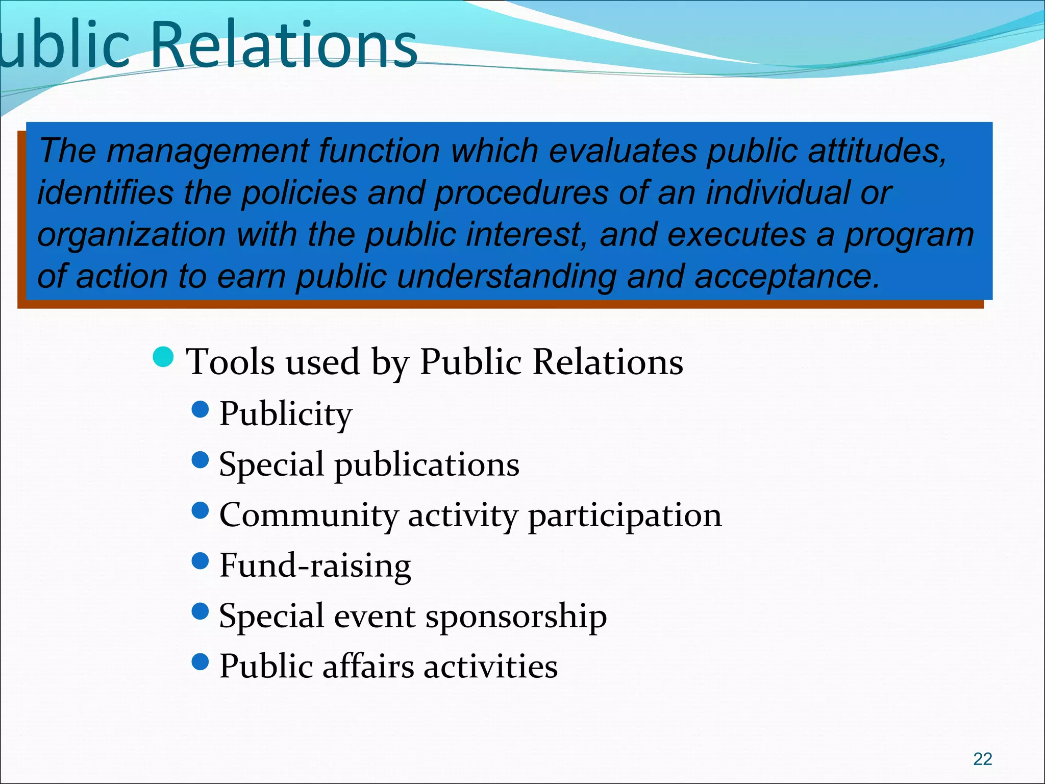 ublic Relations
Tools used by Public Relations
Publicity
Special publications
Community activity participation
Fund-raising
Special event sponsorship
Public affairs activities
22
The management function which evaluates public attitudes,
identifies the policies and procedures of an individual or
organization with the public interest, and executes a program
of action to earn public understanding and acceptance.
The management function which evaluates public attitudes,
identifies the policies and procedures of an individual or
organization with the public interest, and executes a program
of action to earn public understanding and acceptance.
 