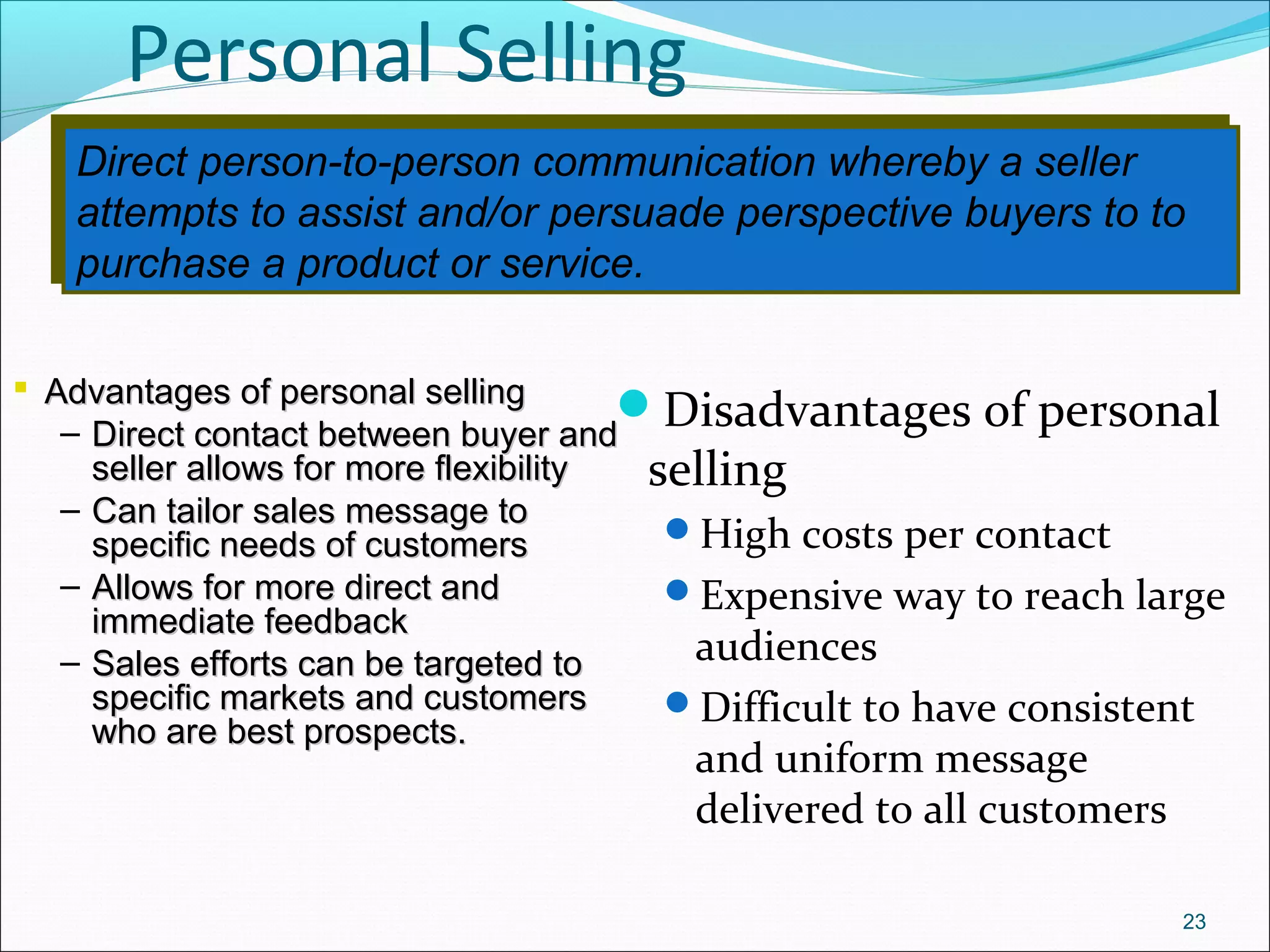 Direct person-to-person communication whereby a seller
attempts to assist and/or persuade perspective buyers to to
purchase a product or service.
Direct person-to-person communication whereby a seller
attempts to assist and/or persuade perspective buyers to to
purchase a product or service.
Personal Selling
Disadvantages of personal
selling
High costs per contact
Expensive way to reach large
audiences
Difficult to have consistent
and uniform message
delivered to all customers
23
 Advantages of personal sellingAdvantages of personal selling
– Direct contact between buyer andDirect contact between buyer and
seller allows for more flexibilityseller allows for more flexibility
– Can tailor sales message toCan tailor sales message to
specific needs of customersspecific needs of customers
– Allows for more direct andAllows for more direct and
immediate feedbackimmediate feedback
– Sales efforts can be targeted toSales efforts can be targeted to
specific markets and customersspecific markets and customers
who are best prospects.who are best prospects.
 