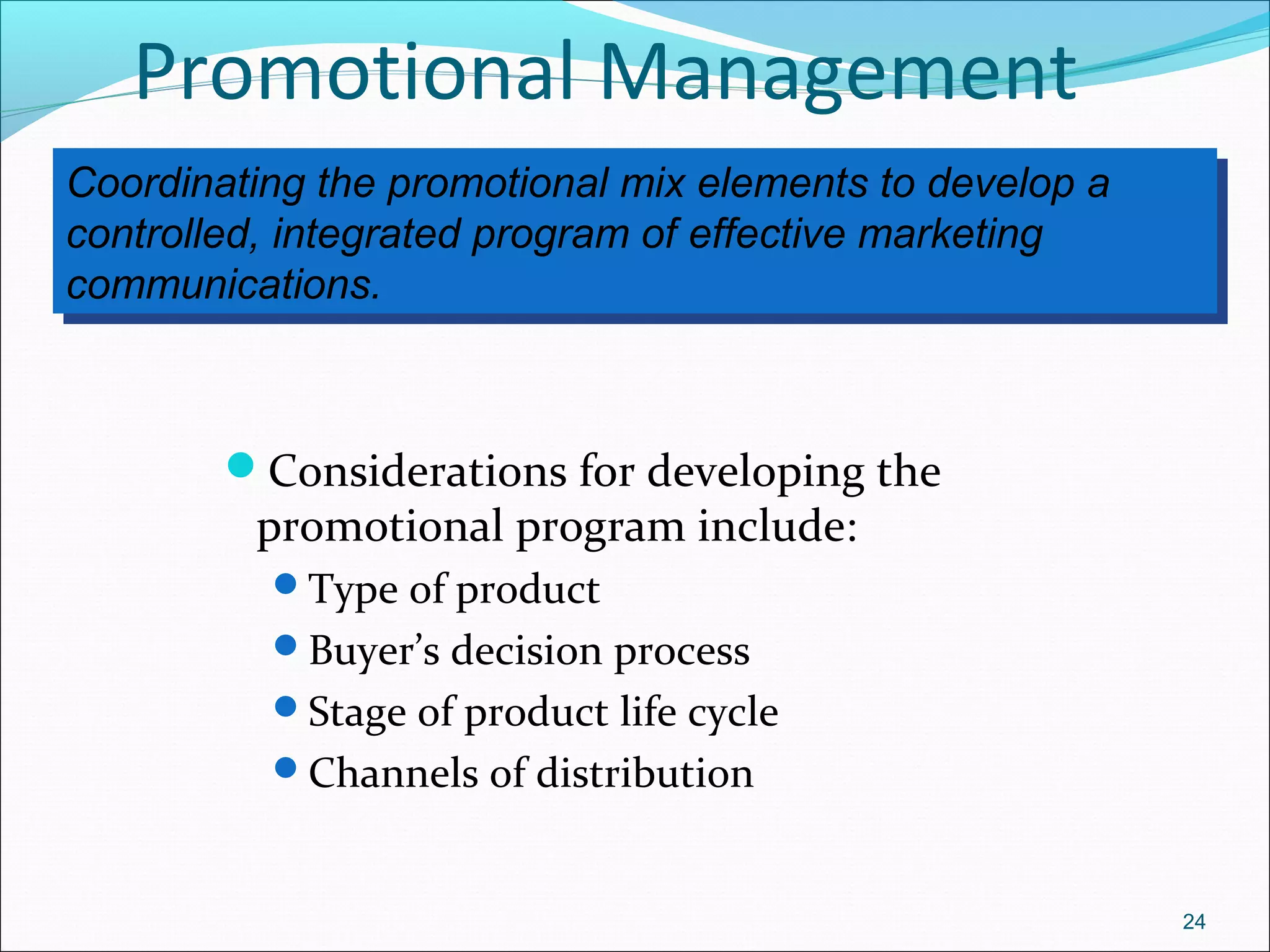 Coordinating the promotional mix elements to develop a
controlled, integrated program of effective marketing
communications.
Coordinating the promotional mix elements to develop a
controlled, integrated program of effective marketing
communications.
Promotional Management
Considerations for developing the
promotional program include:
Type of product
Buyer’s decision process
Stage of product life cycle
Channels of distribution
24
 