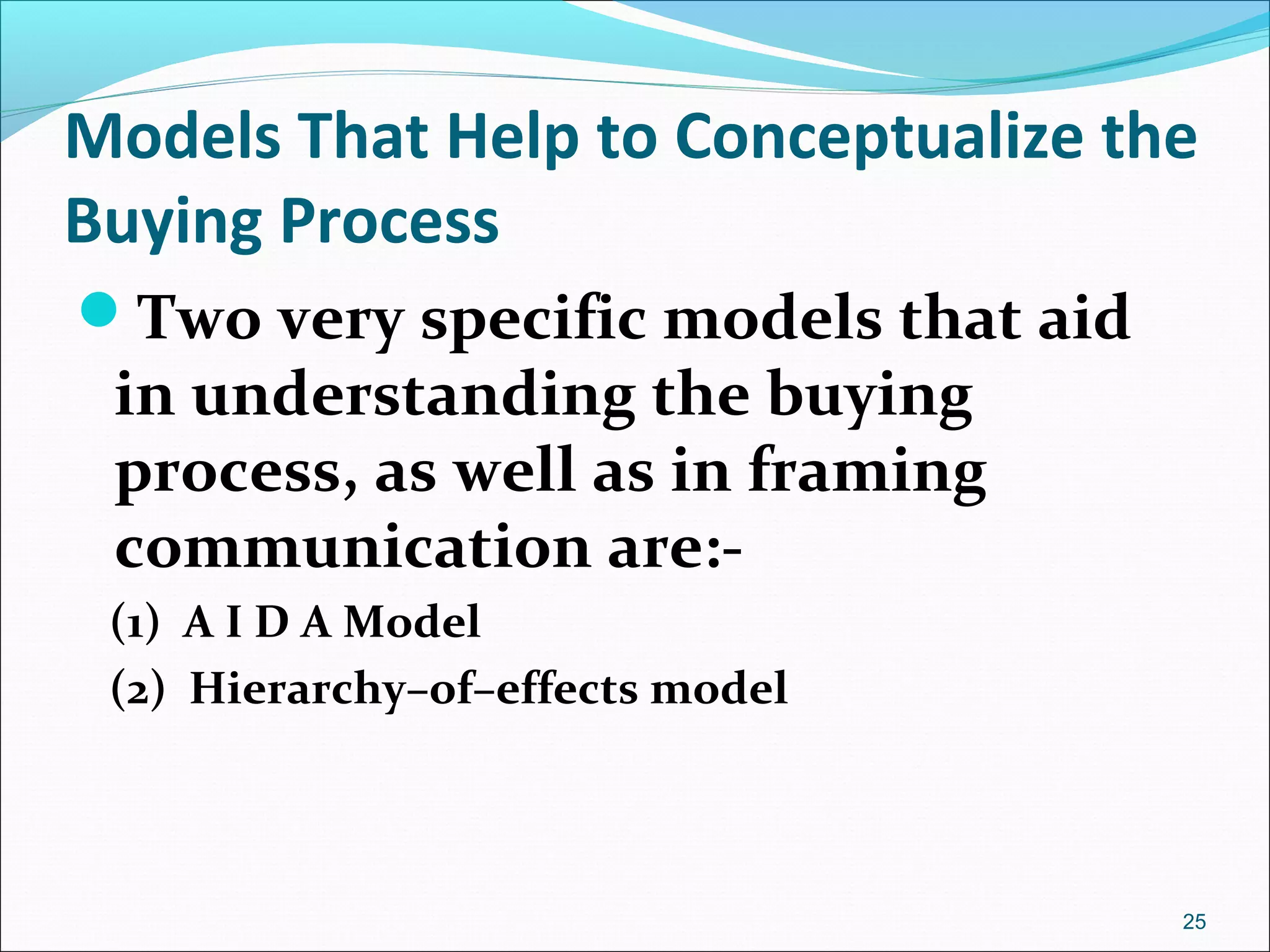 Models That Help to Conceptualize the
Buying Process
Two very specific models that aid
in understanding the buying
process, as well as in framing
communication are:-
(1) A I D A Model
(2) Hierarchy–of–effects model
25
 