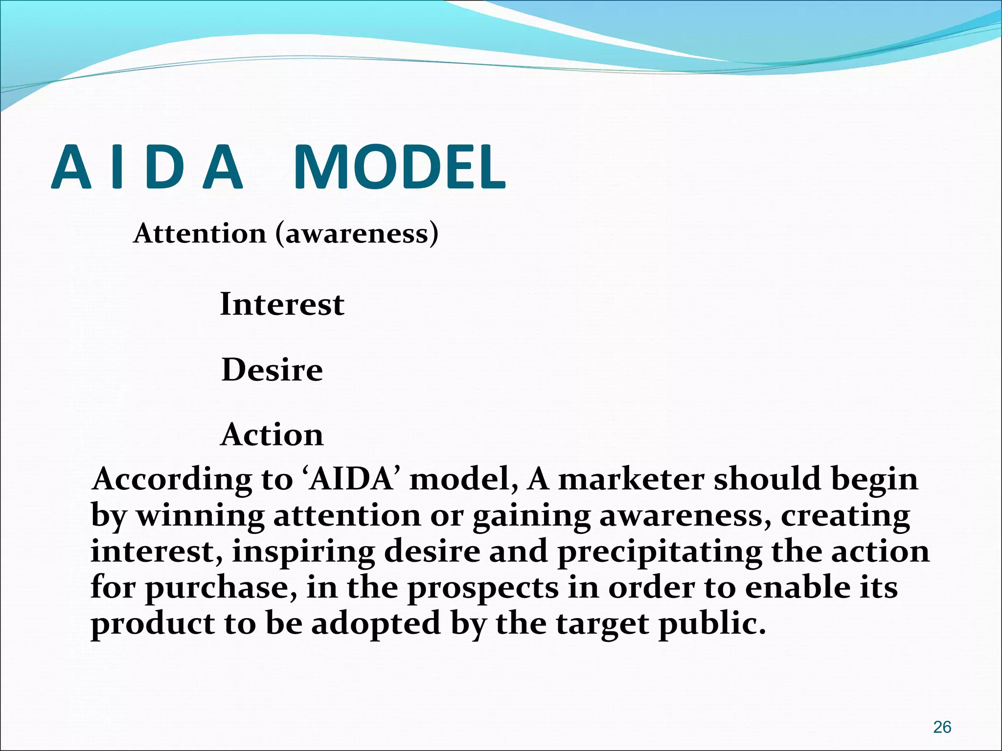 A I D A MODEL
Attention (awareness)
Interest
Desire
Action
According to ‘AIDA’ model, A marketer should begin
by winning attention or gaining awareness, creating
interest, inspiring desire and precipitating the action
for purchase, in the prospects in order to enable its
product to be adopted by the target public.
26
 