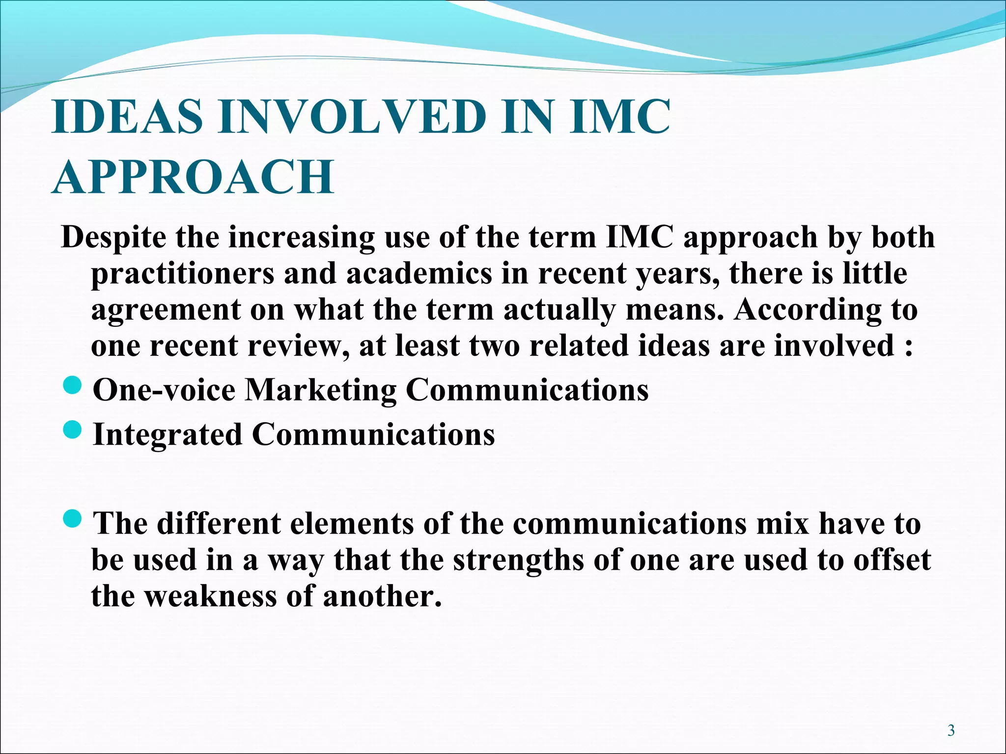 IDEAS INVOLVED IN IMC
APPROACH
Despite the increasing use of the term IMC approach by both
practitioners and academics in recent years, there is little
agreement on what the term actually means. According to
one recent review, at least two related ideas are involved :
One-voice Marketing Communications
Integrated Communications
The different elements of the communications mix have to
be used in a way that the strengths of one are used to offset
the weakness of another.
3
 