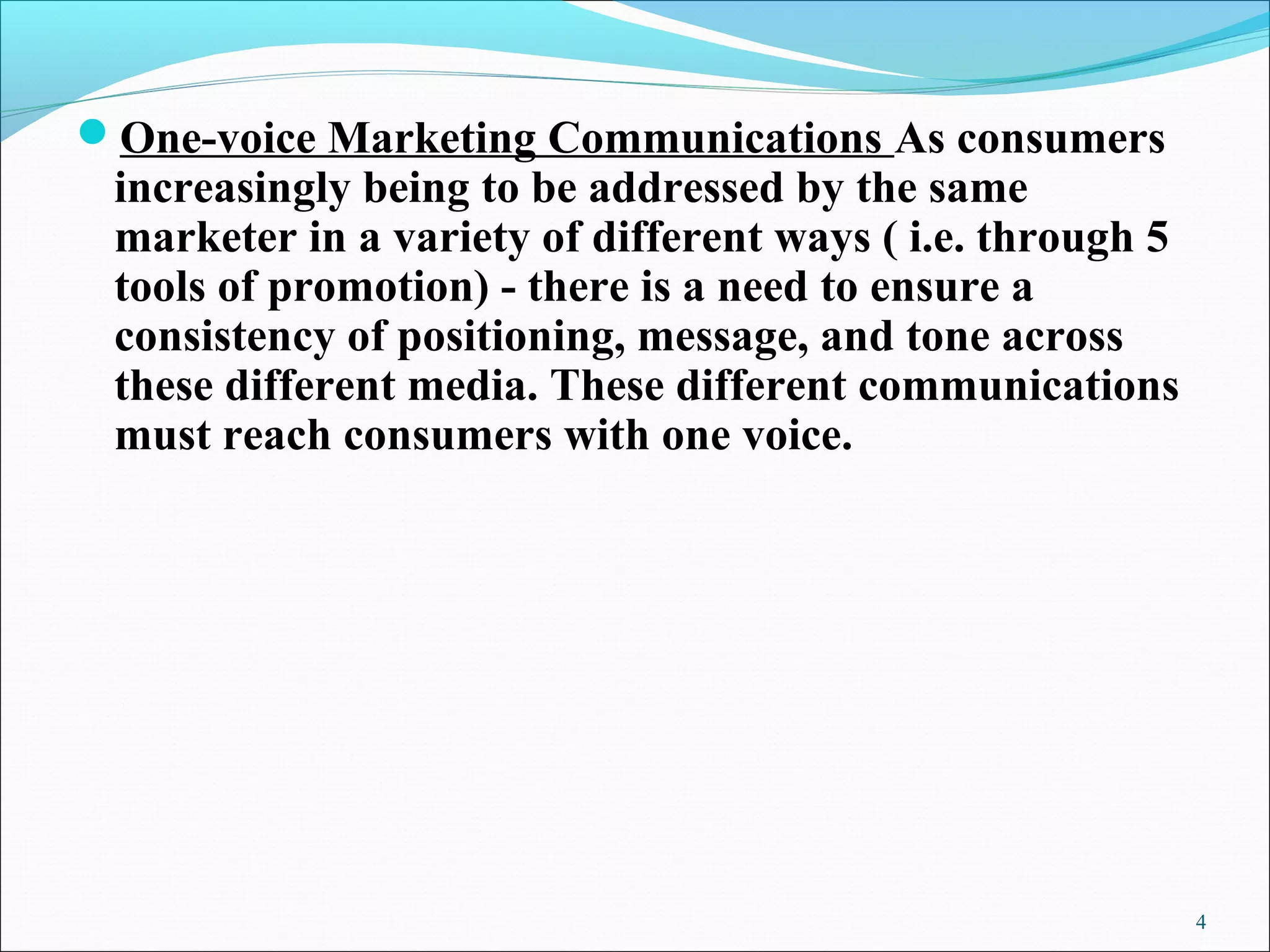 One-voice Marketing Communications As consumers
increasingly being to be addressed by the same
marketer in a variety of different ways ( i.e. through 5
tools of promotion) - there is a need to ensure a
consistency of positioning, message, and tone across
these different media. These different communications
must reach consumers with one voice.
4
 