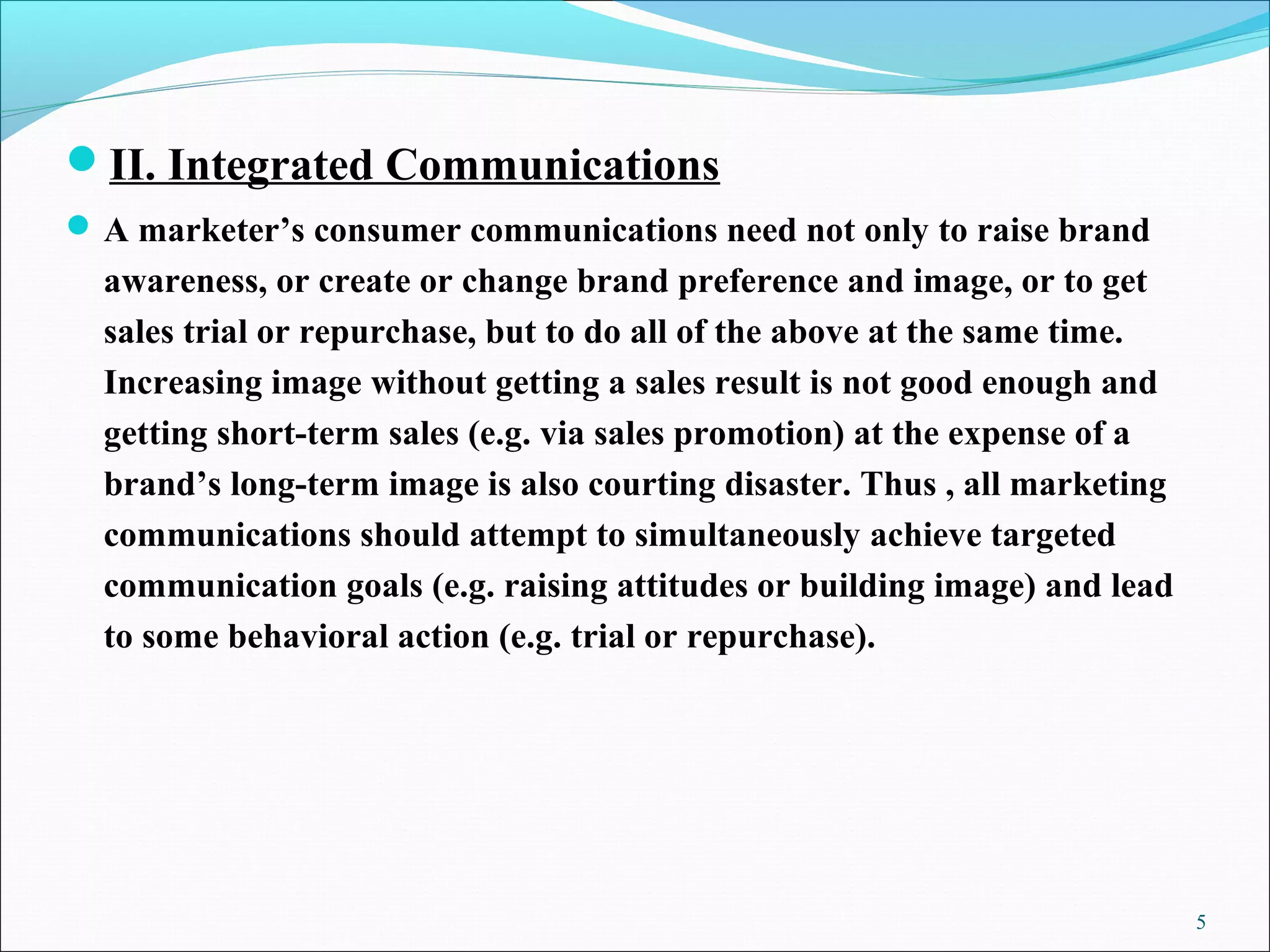 II. Integrated Communications
A marketer’s consumer communications need not only to raise brand
awareness, or create or change brand preference and image, or to get
sales trial or repurchase, but to do all of the above at the same time.
Increasing image without getting a sales result is not good enough and
getting short-term sales (e.g. via sales promotion) at the expense of a
brand’s long-term image is also courting disaster. Thus , all marketing
communications should attempt to simultaneously achieve targeted
communication goals (e.g. raising attitudes or building image) and lead
to some behavioral action (e.g. trial or repurchase).
5
 