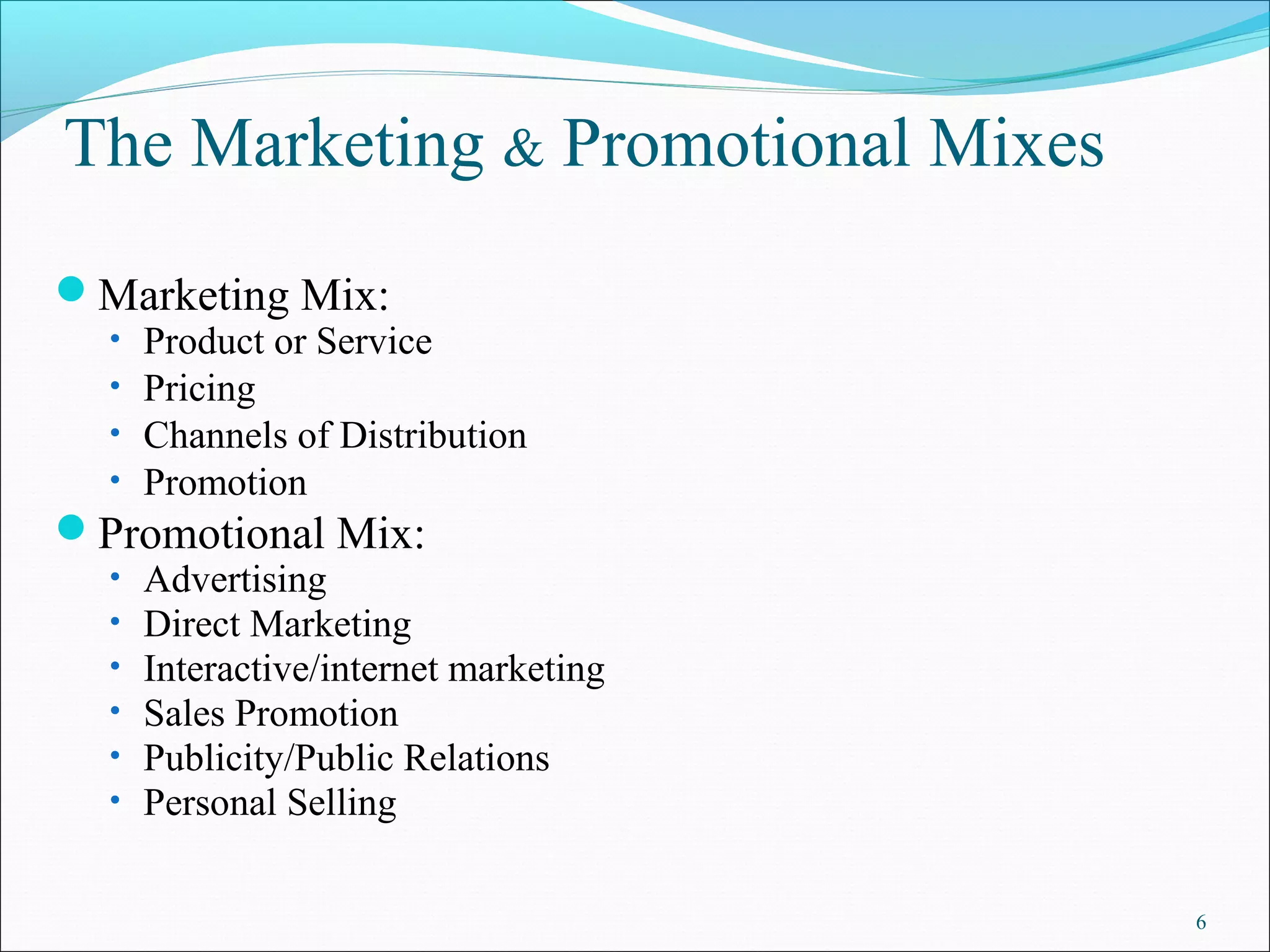 The Marketing & Promotional Mixes
Marketing Mix:
• Product or Service
• Pricing
• Channels of Distribution
• Promotion
Promotional Mix:
• Advertising
• Direct Marketing
• Interactive/internet marketing
• Sales Promotion
• Publicity/Public Relations
• Personal Selling
6
 
