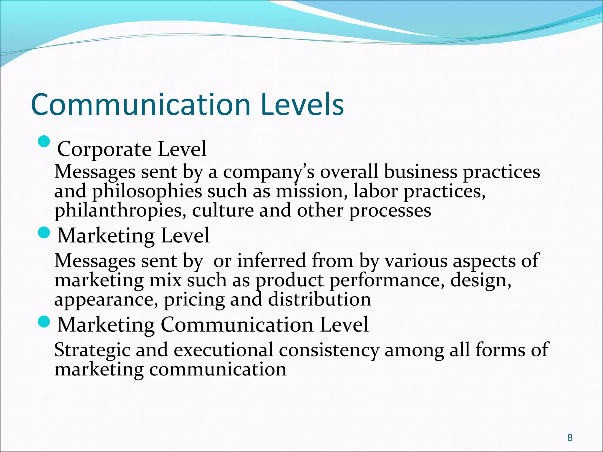 Communication Levels
Corporate Level
Messages sent by a company’s overall business practices
and philosophies such as mission, labor practices,
philanthropies, culture and other processes
Marketing Level
Messages sent by or inferred from by various aspects of
marketing mix such as product performance, design,
appearance, pricing and distribution
Marketing Communication Level
Strategic and executional consistency among all forms of
marketing communication
8
 