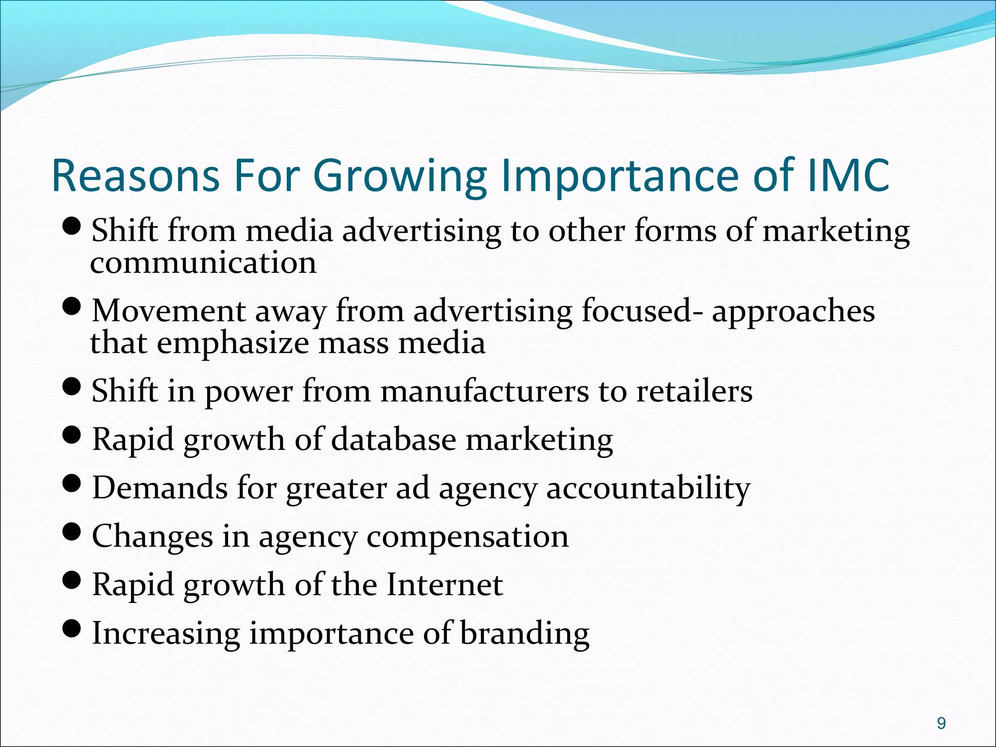 Reasons For Growing Importance of IMC
Shift from media advertising to other forms of marketing
communication
Movement away from advertising focused- approaches
that emphasize mass media
Shift in power from manufacturers to retailers
Rapid growth of database marketing
Demands for greater ad agency accountability
Changes in agency compensation
Rapid growth of the Internet
Increasing importance of branding
9
 