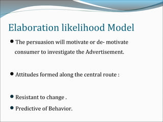 The persuasion will motivate or de- motivate
consumer to investigate the Advertisement.
Attitudes formed along the central route :
Resistant to change .
Predictive of Behavior.
Elaboration likelihood Model
 