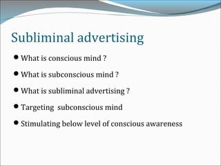 Subliminal advertising
What is conscious mind ?
What is subconscious mind ?
What is subliminal advertising ?
Targeting subconscious mind
Stimulating below level of conscious awareness
 