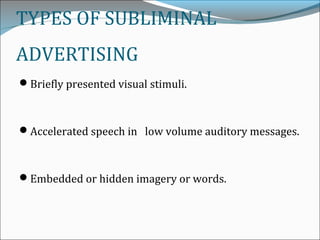 TYPES OF SUBLIMINAL
ADVERTISING
Briefly presented visual stimuli.
Accelerated speech in low volume auditory messages.
Embedded or hidden imagery or words.
 