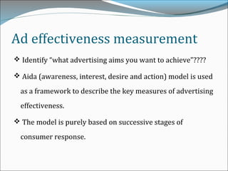 Ad effectiveness measurement
 Identify “what advertising aims you want to achieve”????
 Aida (awareness, interest, desire and action) model is used
as a framework to describe the key measures of advertising
effectiveness.
 The model is purely based on successive stages of
consumer response.
 
