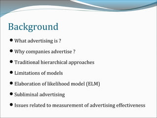 Background
What advertising is ?
Why companies advertise ?
Traditional hierarchical approaches
Limitations of models
Elaboration of likelihood model (ELM)
Subliminal advertising
Issues related to measurement of advertising effectiveness
 