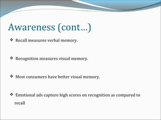 Awareness (cont…)
 Recall measures verbal memory.
 Recognition measures visual memory.
 Most consumers have better visual memory.
 Emotional ads capture high scores on recognition as compared to
recall
 