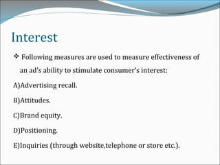 Interest
 Following measures are used to measure effectiveness of
an ad’s ability to stimulate consumer’s interest:
A)Advertising recall.
B)Attitudes.
C)Brand equity.
D)Positioning.
E)Inquiries (through website,telephone or store etc.).
 