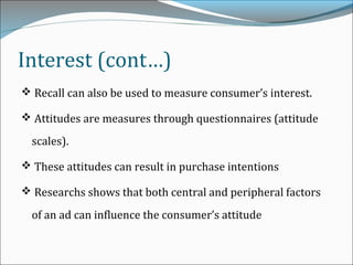 Interest (cont…)
 Recall can also be used to measure consumer’s interest.
 Attitudes are measures through questionnaires (attitude
scales).
 These attitudes can result in purchase intentions
 Researchs shows that both central and peripheral factors
of an ad can influence the consumer’s attitude
 