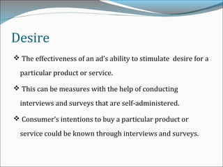 Desire
 The effectiveness of an ad’s ability to stimulate desire for a
particular product or service.
 This can be measures with the help of conducting
interviews and surveys that are self-administered.
 Consumer’s intentions to buy a particular product or
service could be known through interviews and surveys.
 