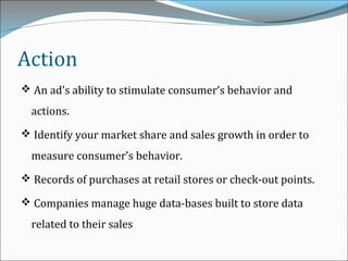 Action
 An ad’s ability to stimulate consumer’s behavior and
actions.
 Identify your market share and sales growth in order to
measure consumer’s behavior.
 Records of purchases at retail stores or check-out points.
 Companies manage huge data-bases built to store data
related to their sales
 