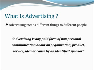 What Is Advertising ?
Advertising means different things to different people
“Advertising is any paid form of non personal
communication about an organization, product,
service, idea or cause by an identified sponsor”
 