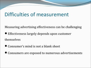 Difficulties of measurement
Measuring advertising effectiveness can be challenging
Effectiveness largely depends upon customer
themselves
Consumer’s mind is not a blank sheet
Consumers are exposed to numerous advertisements
 