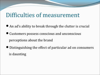Difficulties of measurement
An ad’s ability to break through the clutter is crucial
Customers possess conscious and unconscious
perceptions about the brand
Distinguishing the effect of particular ad on consumers
is daunting
 