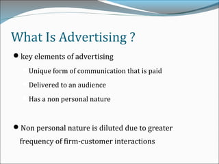 What Is Advertising ?
key elements of advertising
Unique form of communication that is paid
Delivered to an audience
Has a non personal nature
Non personal nature is diluted due to greater
frequency of firm-customer interactions
 