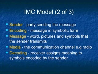 IMC Model (2 of 3)
 Sender - party sending the message
 Encoding - message in symbolic form
 Message - word, pictures and symbols that
the sender transmits
 Media - the communication channel e.g radio
 Decoding - receiver assigns meaning to
symbols encoded by the sender
 