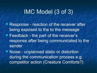 IMC Model (3 of 3)
 Response - reaction of the receiver after
being exposed to the to the message
 Feedback - the part of the receiver’s
response after being communicated to the
sender
 Noise - unplanned static or distortion
during the communication process e.g.
competitor action (Creature Comforts?)
 