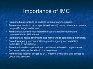 Importance of IMC
 From media advertising to multiple forms of communication.
 From mass media to more specialized (niche) media, which are cantered
on specific target audiences.
 From a manufacturer-dominated market to a retailer-dominated,
consumer-controlled market.
 From general-focus advertising and marketing to data-based marketing.
 From low agency accountability to greater agency accountability,
particularly in advertising.
 From traditional compensation to performance-based compensation
(increased sales or benefits to the company).
 From limited Internet access to 24/7 Internet availability and access to
goods and services.
 
