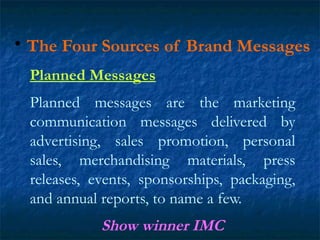 • The Four Sources of Brand Messages
Planned Messages
Planned messages are the marketing
communication messages delivered by
advertising, sales promotion, personal
sales, merchandising materials, press
releases, events, sponsorships, packaging,
and annual reports, to name a few.
Show winner IMC
 