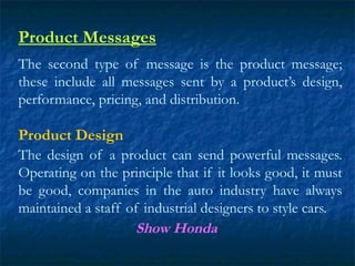 Product Messages
The second type of message is the product message;
these include all messages sent by a product’s design,
performance, pricing, and distribution.
Product Design
The design of a product can send powerful messages.
Operating on the principle that if it looks good, it must
be good, companies in the auto industry have always
maintained a staff of industrial designers to style cars.
Show Honda
 