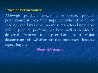 Product Performance
Although product design is important, product
performance is even more important when it comes to
sending brand messages. As most marketers know, how
well a product performs or how well a service is
delivered, relative to expectations, is a major
determinant of whether or not customers become
repeat buyers.
Show Madonna
 