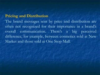 Pricing and Distribution
The brand messages sent by price and distribution are
often not recognized for their importance in a brand’s
overall communication. There’s a big perceived
difference, for example, between cosmetics sold at New
Market and those sold at One Stop Mall.
 