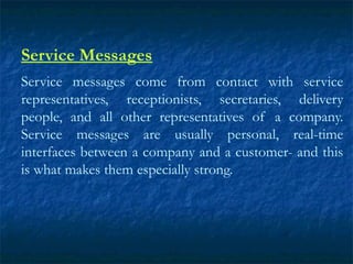 Service Messages
Service messages come from contact with service
representatives, receptionists, secretaries, delivery
people, and all other representatives of a company.
Service messages are usually personal, real-time
interfaces between a company and a customer- and this
is what makes them especially strong.
 