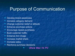 Purpose of Communication
 Develop brand awareness
 Increase category demand
 Change customer belief or attitude
 Enhance purchase actions
 Encourage repeat purchases
 Build customer traffic
 Enhance firm image
 Increase market share
 Increase sales
 Reinforce purchase decisions
 Show Mac Vs PC
 