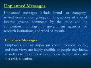 Unplanned Messages
Unplanned messages include brand- or company-
related news stories, gossip, rumors, actions of special
interest groups, comments by the trade and by
competitors, findings by government agencies or
research institutions, and word of mouth.
Employee Messages
Employees are an important communication source,
and their views are highly credible to people they know,
as well as to reporters who interview them, particularly
in a crisis situation.
 