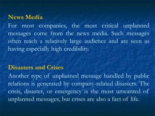News Media
For most companies, the most critical unplanned
messages come from the news media. Such messages
often reach a relatively large audience and are seen as
having especially high credibility.
Disasters and Crises
Another type of unplanned message handled by public
relations is generated by company-related disasters. The
crisis, disaster, or emergency is the most unwanted of
unplanned messages, but crises are also a fact of life.
 