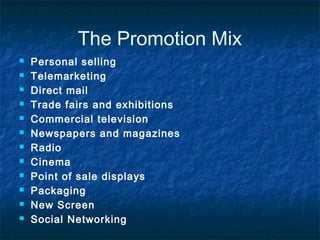 The Promotion Mix
 Personal selling
 Telemarketing
 Direct mail
 Trade fairs and exhibitions
 Commercial television
 Newspapers and magazines
 Radio
 Cinema
 Point of sale displays
 Packaging
 New Screen
 Social Networking
 