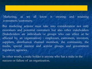 Marketing and IMC
Marketing, as we all know is creating and retaining
consumers/customers.
But marketing actions must take into consideration not only
customers and potential customers but also other stakeholders
(Stakeholders are individuals or groups who can affect or be
affected by, an organization) : employees, customers, investors,
suppliers, distribution channel members, the community, the
media, special interest and activist groups and government
regulatory agencies.
In other words, a stake holder is anyone who has a stake in the
success or failure of an organization.
 