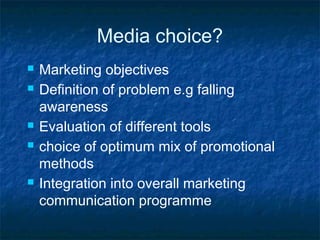 Media choice?
 Marketing objectives
 Definition of problem e.g falling
awareness
 Evaluation of different tools
 choice of optimum mix of promotional
methods
 Integration into overall marketing
communication programme
 