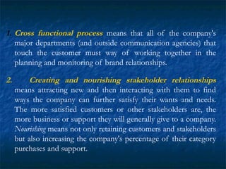 1. Cross functional process means that all of the company's
major departments (and outside communication agencies) that
touch the customer must way of working together in the
planning and monitoring of brand relationships.
2. Creating and nourishing stakeholder relationships
means attracting new and then interacting with them to find
ways the company can further satisfy their wants and needs.
The more satisfied customers or other stakeholders are, the
more business or support they will generally give to a company.
Nourishing means not only retaining customers and stakeholders
but also increasing the company's percentage of their category
purchases and support.
 