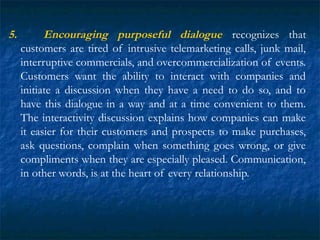 5. Encouraging purposeful dialogue recognizes that
customers are tired of intrusive telemarketing calls, junk mail,
interruptive commercials, and overcommercialization of events.
Customers want the ability to interact with companies and
initiate a discussion when they have a need to do so, and to
have this dialogue in a way and at a time convenient to them.
The interactivity discussion explains how companies can make
it easier for their customers and prospects to make purchases,
ask questions, complain when something goes wrong, or give
compliments when they are especially pleased. Communication,
in other words, is at the heart of every relationship.
 