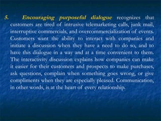 5. Encouraging purposeful dialogue recognizes that
customers are tired of intrusive telemarketing calls, junk mail,
interr...