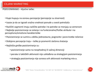 CILJANI MARKETING
POZICIONIRANJE – ključne tačke:

• Kupci kupuju na osnovu percepcije (percepcije su stvarnost)
• Izazov je da se izgradi snažna vrednost ponude u svesti potrošača
• Različiti segmenti imaju različite potrebe i te potrebe se menjaju sa vemenom
• Najbolje pozicioniranje se oslanja i na funkcionalne/fizičke atribute i na
perceptivne/emotivne karakteristike
• Pozicioniranje se sumira u obliku jednostavne, jezgrovite i jasne kratke rečenice

• Dobijene percepcije traju – teško je promeniti stečena shatanja
• Najčešde greške pozicioniranja su:
• pozicioniranje samo na neophodnoj ili važnoj dimenziji
• poruka iz taktičkih aktivnosti nije usklađena sa strategijom pozicioniranja

• strategija pozicioniranja nije osnova svih aktivnosti marketing mix-a.

* MCB * Obuka i Trening Menadžera * 011 3047 126 * 063 8500 991 * mcb@eunet.yu * www.mcb.co.yu *

186

 