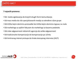 ZAŠTO IMC?
7 najvedih promena:
• Od media oglašavanja do brojnih drugih formi komunikacije.

• Od mass media do više specijalizovanih medija za određene ciljne grupe
• Od tržišta kojim dominira proizvođač do tržišta kojim dominira trgovac na malo
• Od marketinga sa opštim fokusom do marketinga sa bazama podataka
• Od niske odgovornosti reklamnih agencija do velike odgovornosti

• Od tradicionalne kompenzacije do kompenzacije po učinku
• Od limitiranog intenet pristupa do široko dostupnog interneta (24/7)

* MCB * Obuka i Trening Menadžera * 011 3047 126 * 063 8500 991 * mcb@eunet.yu * www.mcb.co.yu *

42

 