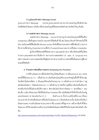 526

5.3 รูปแบบขาวสาร (Message format)
รู ปแบบข า วสาร (Message
format) รู ป แบบของขา วสารอาจนํ า เสนอในรู ปสิ่ ง พิ ม พ เช น
หนังสือพิมพ นิตยสาร เปนตน หรือนําเสนอในรูปสื่ออิเลคทรอนิคส เชน โทรทัศน วิทยุ เปนตน
5.4 แหลงขาวสาร (Message source)
แหลงขาวสาร (Message source) ขาวสารถูกนําเสนอโดยบุคคลที่มีชื่อเสียง
(Celebrities) เพื่อดึงดูดความสนใจ และจดจํายี่หอสินคาได เชน โฆษณารองเทากีฬาของไนกี้ใช
นักบาสเก็ตบอลที่มีชื่อเสียงคือ Michael Jordan ปจจัยที่มีผลกระทบตอการมีชื่อเสียงมี 3 ประการ
คือ ความเชี่ยวชาญ (Expertise) ความเชื่อใจ (Trustworthiness) และ ความชื่นชอบ (Likeability)
ผูบริโภคที่มีทัศนคติที่ดีตอขาวสาร และแหลงขาวสาร หรือ มีทัศนคติที่ไมดีตอ
ขาวสาร และแหลงขาวสาร ซึ่งเรียกวา “สภาวะความสอดคลอง” (A state of congruity) ตาม
หลักการของสภาวะความสอดคลองคือผูสงขาวสารสามารถสรางภาพพจนที่ดีเมื่อลดความรูสึกแง
ลบตอยี่หอสินคา
6. กําหนดการสงเสริมการตลาด (Scheduling the Promotion)
การใชจายโฆษณาทางสื่อโทรทัศน วิทยุ สิ่งพิมพในชวง 10 เดือนแรก(ม.ค.-ต.ค. 2550)
ของปนี้ที่มีประมาณ 7.4 หมื่นลานบาท เม็ดเงินสวนใหญก็ยังกระจุกตัวอยูในสื่อทีวี ซึ่งในกลุม
โทรทัศน นั้นยังคงมีชอง 3 เปนแชมปดวยเม็ดเงินประมาณ 1.4 หมื่นลานบาท นําหนาชอง 7 อยู
เล็กนอยโดยชอง 7 มีเม็ดเงินประมาณ 1.3 หมื่นลานบาท โดยที่หากดูที่อัตราเติบโตเมื่อเทียบกับ
ชวงเดียวกันกับปที่แลวจะเห็นไดวา ชอง 3 อัตราเติบโตนําโดงกวารอยละ 11 ขณะที่ชอง 7 และ
ชองอื่น ๆ อัตราติดลบหมด สื่อที่มีเม็ดเงินมากรองลงมาคือ หนังสือพิมพ ที่หนึ่งก็ยังเปนไทยรัฐ
แชมป ต ลอดกาล โดยเม็ ด เงิ น กว า 3
พั น ล า นบาท ทิ้ ง ห า งเดลิ นิ ว ส ที่ ต ามมาที่ ส อง
หลายเท า ตัว สํา หรั บสื่อนิ ตยสารที่ มีเ ม็ดเงิ น โฆษณามากเป น อั น ดั บ สามนั้น อัน ดับหนึ่งไดแ ก
นิตยสารแพรว ตามดวยนิตยสารประเภทดาราที่มาแรงอยางทีวีพูล ดารา เดลี่ ตราสินคาที่ใชงบ
โฆษณามากที่ คือ พอนดส ตามดวย ระบบโทรศัพทเอไอเอส บริษัททีวีไดเร็ค โอเลย เฟซ โตโยตา เปน
ตน
http://www.businessthai.co.th/content.php?data=412491_Media%20Spending (19/12008)

 